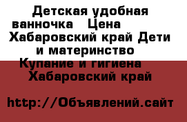 Детская удобная ванночка › Цена ­ 1 000 - Хабаровский край Дети и материнство » Купание и гигиена   . Хабаровский край